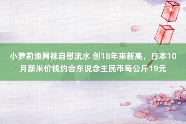 小萝莉渔网袜自慰流水 创18年来新高，日本10月新米价钱约合东说念主民币每公斤19元