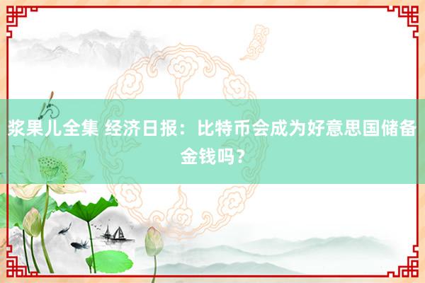 浆果儿全集 经济日报：比特币会成为好意思国储备金钱吗？