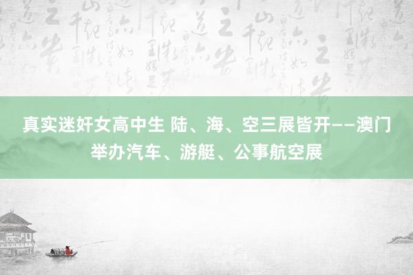 真实迷奸女高中生 陆、海、空三展皆开——澳门举办汽车、游艇、公事航空展