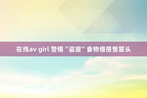 在线av girl 警惕“盗窟”食物借搭售冒头