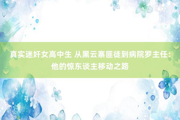 真实迷奸女高中生 从黑云寨匪徒到病院罗主任：他的惊东谈主移动之路