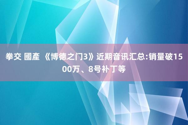 拳交 國產 《博德之门3》近期音讯汇总:销量破1500万、8号补丁等