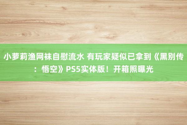 小萝莉渔网袜自慰流水 有玩家疑似已拿到《黑别传：悟空》PS5实体版！开箱照曝光