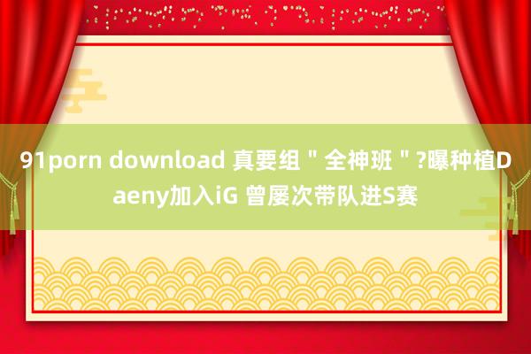 91porn download 真要组＂全神班＂?曝种植Daeny加入iG 曾屡次带队进S赛