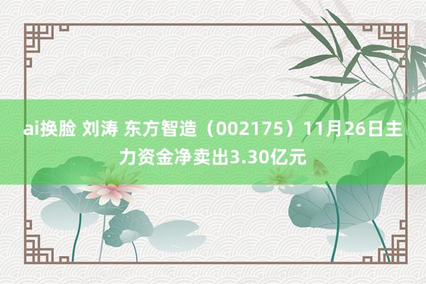 ai换脸 刘涛 东方智造（002175）11月26日主力资金净卖出3.30亿元