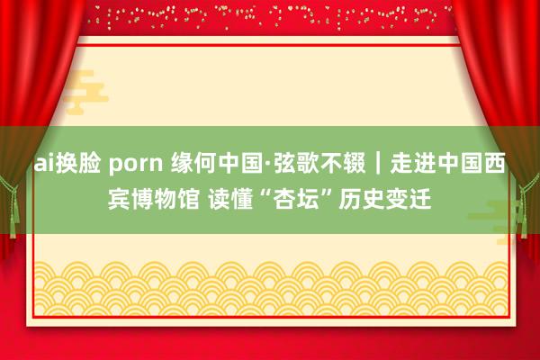 ai换脸 porn 缘何中国·弦歌不辍｜走进中国西宾博物馆 读懂“杏坛”历史变迁