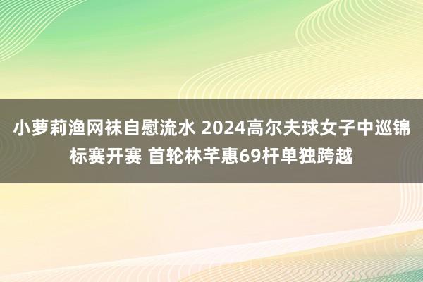 小萝莉渔网袜自慰流水 2024高尔夫球女子中巡锦标赛开赛 首轮林芊惠69杆单独跨越