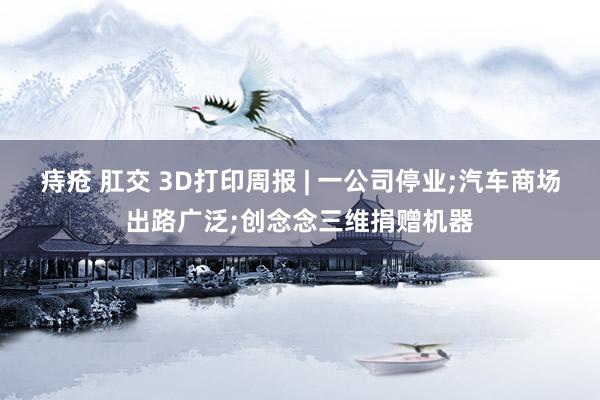 痔疮 肛交 3D打印周报 | 一公司停业;汽车商场出路广泛;创念念三维捐赠机器