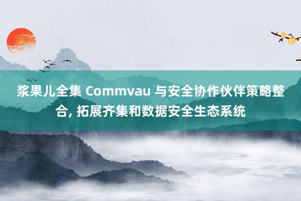 浆果儿全集 Commvau 与安全协作伙伴策略整合， 拓展齐集和数据安全生态系统