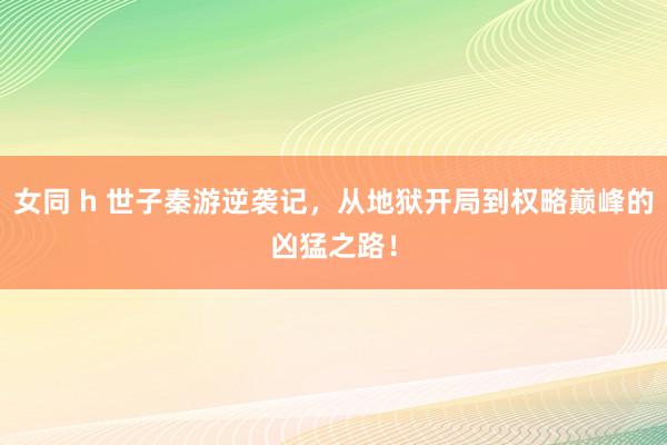 女同 h 世子秦游逆袭记，从地狱开局到权略巅峰的凶猛之路！