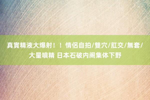 真實精液大爆射！！情侶自拍/雙穴/肛交/無套/大量噴精 日本石破内阁集体下野