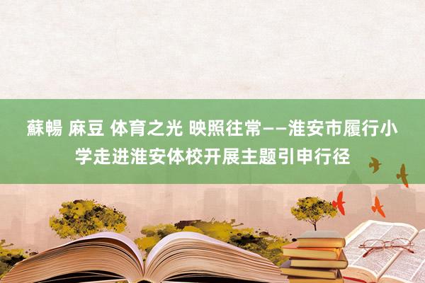 蘇暢 麻豆 体育之光 映照往常——淮安市履行小学走进淮安体校开展主题引申行径