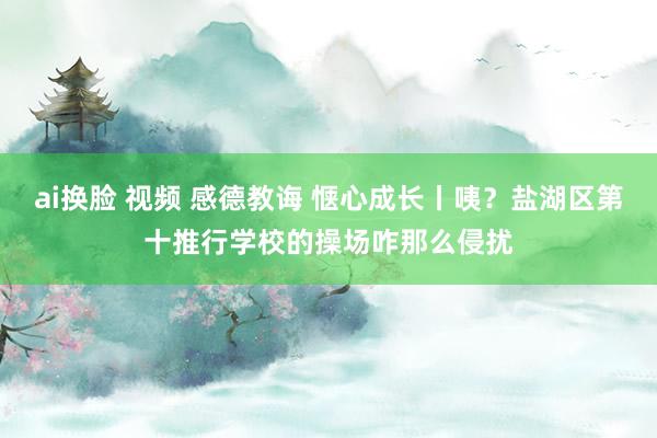 ai换脸 视频 感德教诲 惬心成长丨咦？盐湖区第十推行学校的操场咋那么侵扰