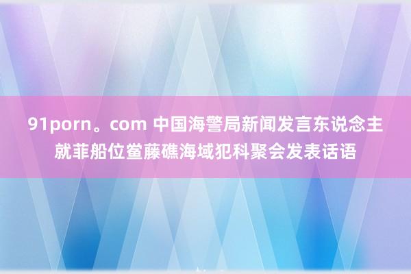 91porn。com 中国海警局新闻发言东说念主就菲船位鲎藤礁海域犯科聚会发表话语