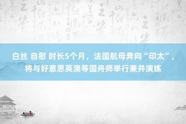 白丝 自慰 时长5个月，法国航母奔向“印太”，将与好意思英澳等国舟师举行兼并演练