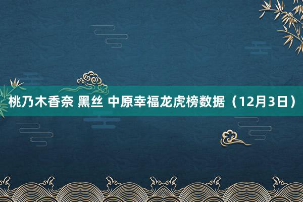 桃乃木香奈 黑丝 中原幸福龙虎榜数据（12月3日）