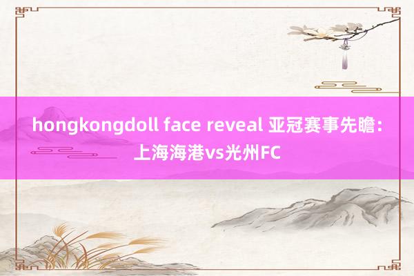 hongkongdoll face reveal 亚冠赛事先瞻：上海海港vs光州FC