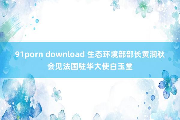 91porn download 生态环境部部长黄润秋会见法国驻华大使白玉堂