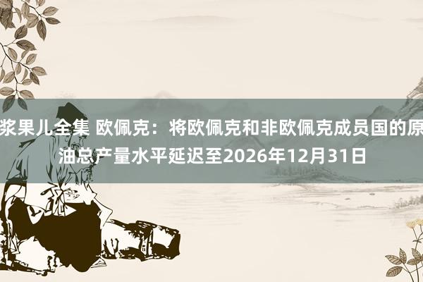 浆果儿全集 欧佩克：将欧佩克和非欧佩克成员国的原油总产量水平延迟至2026年12月31日