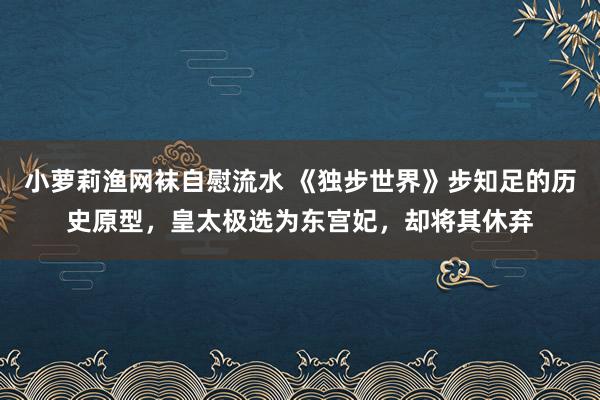 小萝莉渔网袜自慰流水 《独步世界》步知足的历史原型，皇太极选为东宫妃，却将其休弃