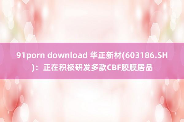 91porn download 华正新材(603186.SH)：正在积极研发多款CBF胶膜居品