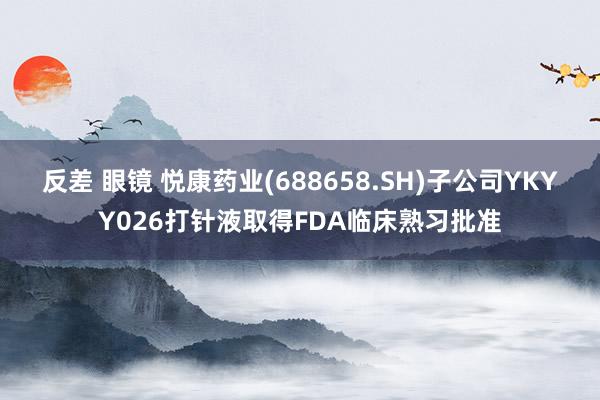 反差 眼镜 悦康药业(688658.SH)子公司YKYY026打针液取得FDA临床熟习批准