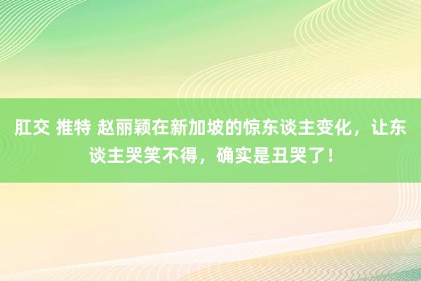 肛交 推特 赵丽颖在新加坡的惊东谈主变化，让东谈主哭笑不得，确实是丑哭了！