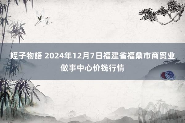 姪子物語 2024年12月7日福建省福鼎市商贸业做事中心价钱行情