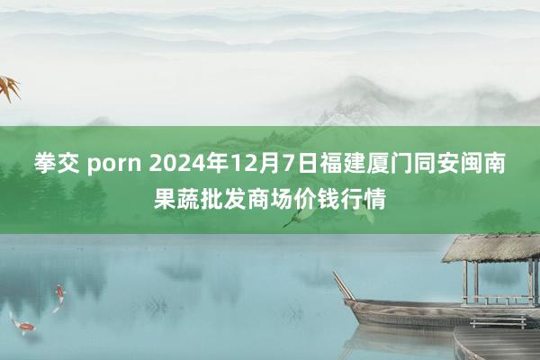 拳交 porn 2024年12月7日福建厦门同安闽南果蔬批发商场价钱行情