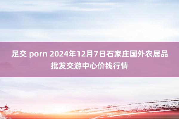 足交 porn 2024年12月7日石家庄国外农居品批发交游中心价钱行情