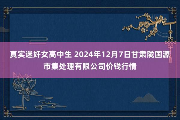 真实迷奸女高中生 2024年12月7日甘肃陇国源市集处理有限公司价钱行情