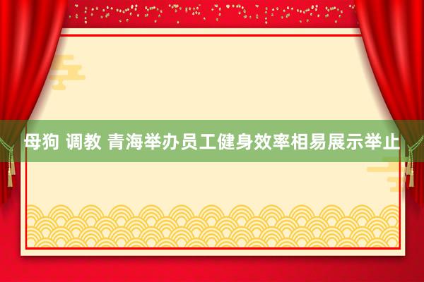 母狗 调教 青海举办员工健身效率相易展示举止