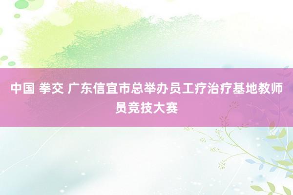 中国 拳交 广东信宜市总举办员工疗治疗基地教师员竞技大赛