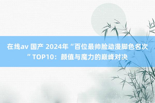 在线av 国产 2024年“百位最帅脸动漫脚色名次”TOP10：颜值与魔力的巅峰对决