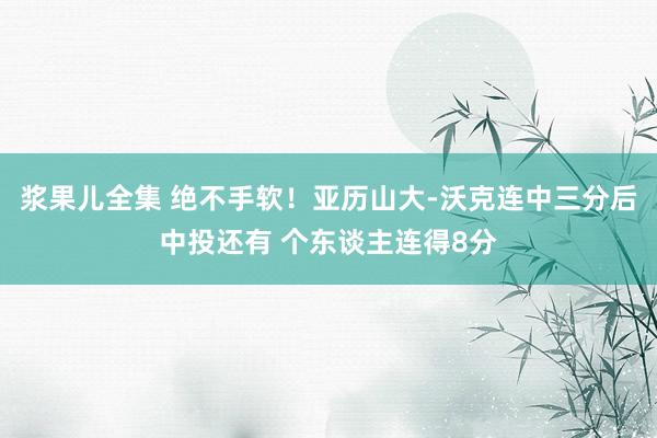 浆果儿全集 绝不手软！亚历山大-沃克连中三分后中投还有 个东谈主连得8分