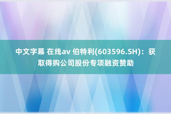 中文字幕 在线av 伯特利(603596.SH)：获取得购公司股份专项融资赞助