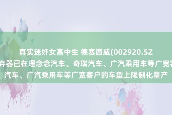 真实迷奸女高中生 德赛西威(002920.SZ)：第三代智能座舱域抛弃器已在理念念汽车、奇瑞汽车、广汽乘用车等广宽客户的车型上限制化量产