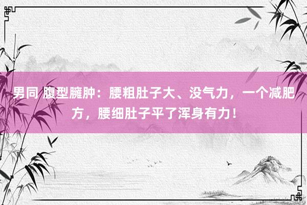 男同 腹型臃肿：腰粗肚子大、没气力，一个减肥方，腰细肚子平了浑身有力！