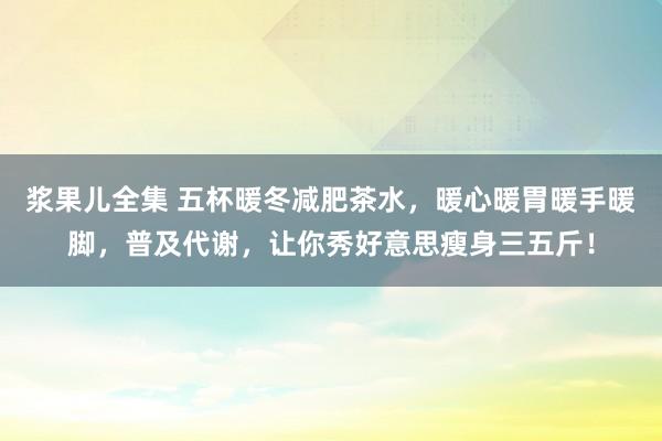 浆果儿全集 五杯暖冬减肥茶水，暖心暖胃暖手暖脚，普及代谢，让你秀好意思瘦身三五斤！