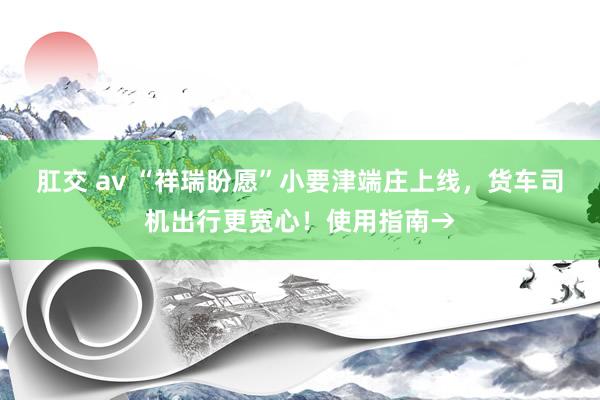 肛交 av “祥瑞盼愿”小要津端庄上线，货车司机出行更宽心！使用指南→