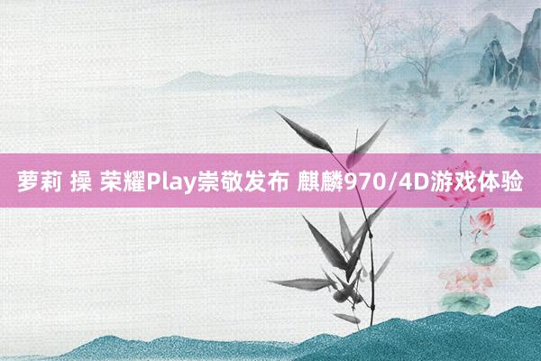 萝莉 操 荣耀Play崇敬发布 麒麟970/4D游戏体验