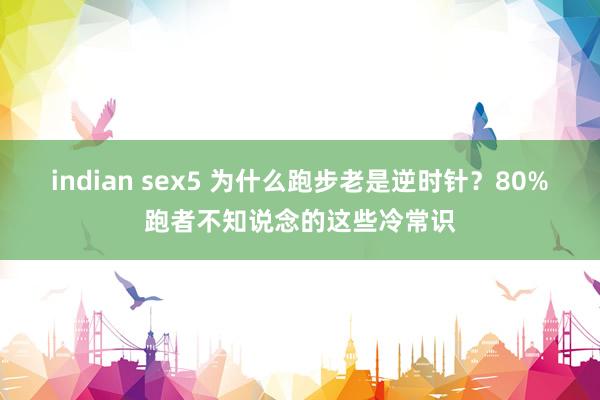 indian sex5 为什么跑步老是逆时针？80%跑者不知说念的这些冷常识