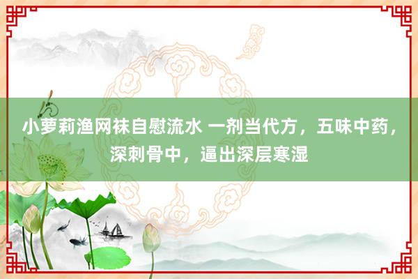 小萝莉渔网袜自慰流水 一剂当代方，五味中药，深刺骨中，逼出深层寒湿