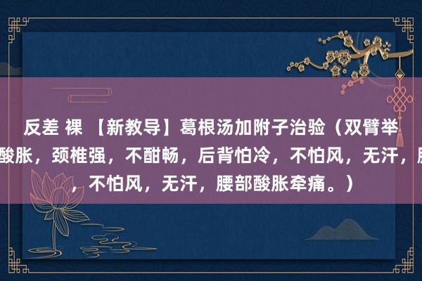 反差 裸 【新教导】葛根汤加附子治验（双臂举起难受，疼痛，酸胀，颈椎强，不酣畅，后背怕冷，不怕风，无汗，腰部酸胀牵痛。）