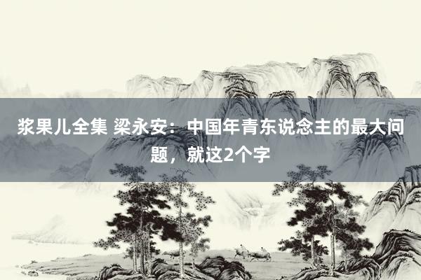 浆果儿全集 梁永安：中国年青东说念主的最大问题，就这2个字