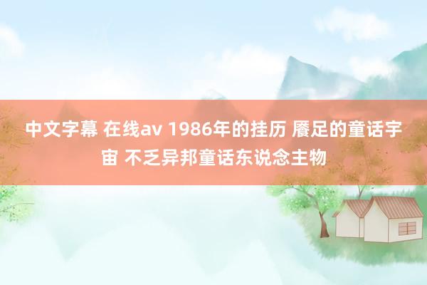 中文字幕 在线av 1986年的挂历 餍足的童话宇宙 不乏异邦童话东说念主物