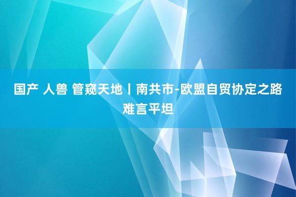 国产 人兽 管窥天地丨南共市-欧盟自贸协定之路难言平坦