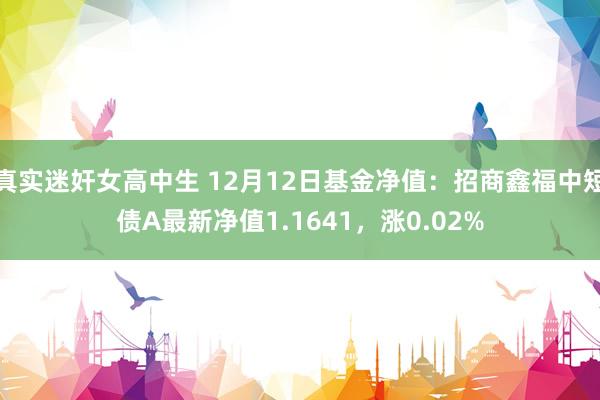 真实迷奸女高中生 12月12日基金净值：招商鑫福中短债A最新净值1.1641，涨0.02%