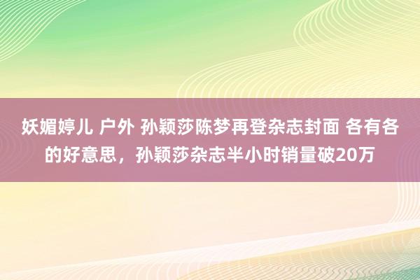 妖媚婷儿 户外 孙颖莎陈梦再登杂志封面 各有各的好意思，孙颖莎杂志半小时销量破20万