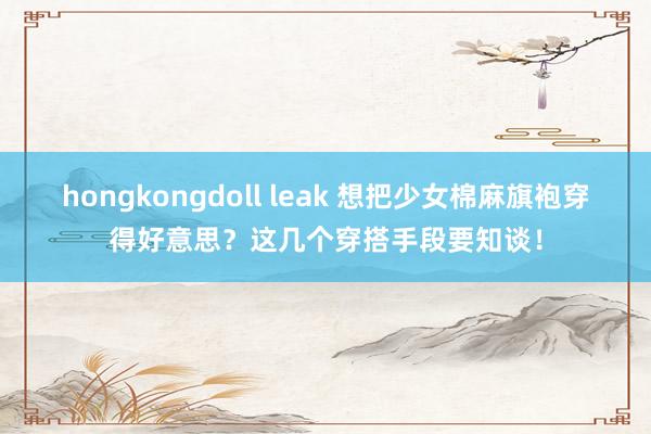 hongkongdoll leak 想把少女棉麻旗袍穿得好意思？这几个穿搭手段要知谈！